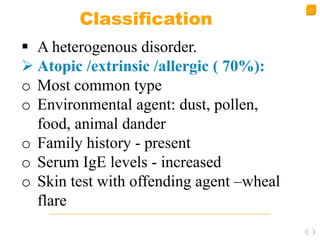 7
Classification
 A heterogenous disorder.
 Atopic /extrinsic /allergic ( 70%):
o Most common type
o Environmental agent: dust, pollen,
food, animal dander
o Family history - present
o Serum IgE levels - increased
o Skin test with offending agent –wheal
flare
 
