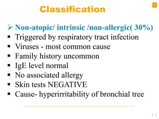 8
Classification
 Non-atopic/ intrinsic /non-allergic( 30%)
 Triggered by respiratory tract infection
 Viruses - most common cause
 Family history uncommon
 IgE level normal
 No associated allergy
 Skin tests NEGATIVE
 Cause- hyperirritability of bronchial tree
 
