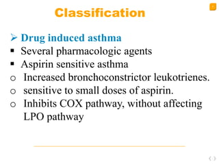 9
Classification
 Drug induced asthma
 Several pharmacologic agents
 Aspirin sensitive asthma
o Increased bronchoconstrictor leukotrienes.
o sensitive to small doses of aspirin.
o Inhibits COX pathway, without affecting
LPO pathway
 