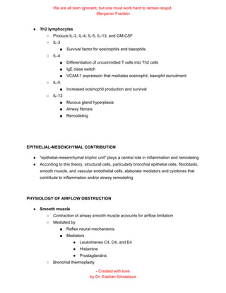 We are all born ignorant, but one must work hard to remain stupid.
-Benjamin Franklin
● Th2 lymphocytes
○ Produce IL-3, IL-4, IL-5, IL-13, and GM-CSF
○ IL-3
■ Survival factor for eosinophils and basophils
○ IL-4
■ Differentiation of uncommitted T cells into Th2 cells
■ IgE class switch
■ VCAM-1 expression that mediates eosinophil, basophil recruitment
○ IL-5
■ Increased eosinophil production and survival
○ IL-13
■ Mucous gland hyperplasia
■ Airway fibrosis
■ Remodeling
EPITHELIAL-MESENCHYMAL CONTRIBUTION
● "epithelial-mesenchymal trophic unit" plays a central role in inflammation and remodeling
● According to this theory, structural cells, particularly bronchial epithelial cells, fibroblasts,
smooth muscle, and vascular endothelial cells, elaborate mediators and cytokines that
contribute to inflammation and/or airway remodeling
PHYSIOLOGY OF AIRFLOW OBSTRUCTION
● Smooth muscle
○ Contraction of airway smooth muscle accounts for airflow limitation
○ Mediated by
■ Reflex neural mechanisms
■ Mediators
● Leukotrienes C4, D4, and E4
● Histamine
● Prostaglandins
○ Bronchial thermoplasty
- Created with love
by Dr. Eashan Srivastava
 