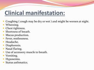 Clinical manifestation:
 Coughing ( cough may be dry or wet ) and might be worsen at night.
 Wheezing.
 Chest tightness.
 Shortness of breath.
 Mucus production.
 Fever, restlessness.
 Headache.
 Diaphoresis.
 Nasal flaring.
 Use of accessory muscle to breath.
 Vomiting.
 Hypoxemia.
 Status asthmatics.
 