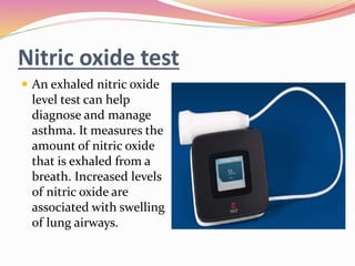 Nitric oxide test
 An exhaled nitric oxide
level test can help
diagnose and manage
asthma. It measures the
amount of nitric oxide
that is exhaled from a
breath. Increased levels
of nitric oxide are
associated with swelling
of lung airways.
 