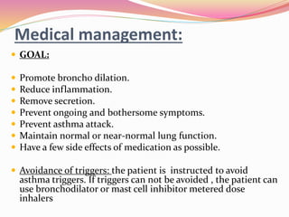 Medical management:
 GOAL:
 Promote broncho dilation.
 Reduce inflammation.
 Remove secretion.
 Prevent ongoing and bothersome symptoms.
 Prevent asthma attack.
 Maintain normal or near-normal lung function.
 Have a few side effects of medication as possible.
 Avoidance of triggers: the patient is instructed to avoid
asthma triggers. If triggers can not be avoided , the patient can
use bronchodilator or mast cell inhibitor metered dose
inhalers
 