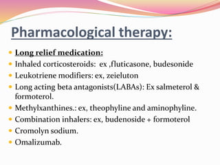 Pharmacological therapy:
 Long relief medication:
 Inhaled corticosteroids: ex ,fluticasone, budesonide
 Leukotriene modifiers: ex, zeieluton
 Long acting beta antagonists(LABAs): Ex salmeterol &
formoterol.
 Methylxanthines.: ex, theophyline and aminophyline.
 Combination inhalers: ex, budenoside + formoterol
 Cromolyn sodium.
 Omalizumab.
 