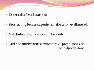  Short relief medication:
 Short acting beta antagonist:ex, albuterol,levalbuterol.
 Ant cholinergic: ipratropium bromide.
 Oral and intravenous corticosteroid: prednisone and
methylprednisone
 
