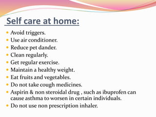 Self care at home:
 Avoid triggers.
 Use air conditioner.
 Reduce pet dander.
 Clean regularly.
 Get regular exercise.
 Maintain a healthy weight.
 Eat fruits and vegetables.
 Do not take cough medicines.
 Aspirin & non steroidal drug , such as ibuprofen can
cause asthma to worsen in certain individuals.
 Do not use non prescription inhaler.
 