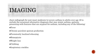 chest radiograph for new-onset moderate-to-severe asthma in adults over age 40 to
exclude the occasional alternative diagnosis that may mimic asthma, patients
presenting with features that are atypical for asthma, including any of the following:
●Fever
●Chronic purulent sputum production
●Persistently localized wheezing
●Hemoptysis
●Weight loss
●Clubbing
●Inspiratory crackles
 