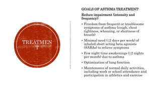 TREATMEN
T
GOALS OF ASTHMA TREATMENT:
Reduce impairment (intensity and
frequency):
 Freedom from frequent or troublesome
symptoms of asthma (cough, chest
tightness, wheezing, or shortness of
breath)
 Minimal need (≤2 days per week) of
inhaled short acting beta agonists
(SABAs) to relieve symptoms
 Few night-time awakenings (≤2 nights
per month) due to asthma
 Optimization of lung function
 Maintenance of normal daily activities,
including work or school attendance and
participation in athletics and exercise
 