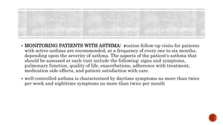  MONITORING PATIENTS WITH ASTHMA: routine follow-up visits for patients
with active asthma are recommended, at a frequency of every one to six months,
depending upon the severity of asthma. The aspects of the patient's asthma that
should be assessed at each visit include the following: signs and symptoms,
pulmonary function, quality of life, exacerbations, adherence with treatment,
medication side effects, and patient satisfaction with care.
 well-controlled asthma is characterized by daytime symptoms no more than twice
per week and nighttime symptoms no more than twice per month
 