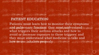 PATIENT EDUCATION:
Patients must learn how to monitor their symptoms
and pulmonary function; they must understand
what triggers their asthma attacks and how to
avoid or decrease exposure to these triggers; and
they must understand what medicine to take and
how to use inhalers properly
 