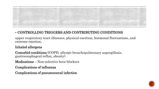  CONTROLLING TRIGGERS AND CONTRIBUTING CONDITIONS
upper respiratory tract illnesses, physical exertion, hormonal fluctuations, and
extreme emotion,
Inhaled allergens
Comorbid conditions (COPD, allergic bronchopulmonary aspergillosis,
gastroesophageal reflux, obesity)
Medications – Non-selective beta-blockers
Complications of influenza
Complications of pneumococcal infection
 