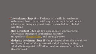  Intermittent (Step 1) — Patients with mild intermittent
asthma are best treated with a quick-acting inhaled beta-2-
selective adrenergic agonist, taken as needed for relief of
symptoms
 Mild persistent (Step 2): low dose inhaled glucocorticoid,
Alternative strategies: leukotriene receptor
antagonists, theophylline, and cromoglycates
 Moderate persistent (Step 3): the preferred therapies are either
low-doses of an inhaled glucocorticoid plus a long-acting
inhaled beta agonist (LABA), or medium doses of an inhaled
glucocorticoid
 