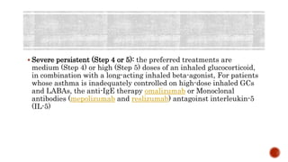 Severe persistent (Step 4 or 5): the preferred treatments are
medium (Step 4) or high (Step 5) doses of an inhaled glucocorticoid,
in combination with a long-acting inhaled beta-agonist, For patients
whose asthma is inadequately controlled on high-dose inhaled GCs
and LABAs, the anti-IgE therapy omalizumab or Monoclonal
antibodies (mepolizumab and reslizumab) antagoinst interleukin-5
(IL-5)
 