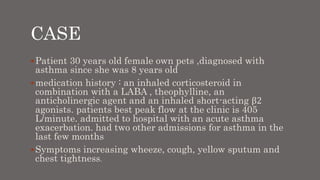 CASE
Patient 30 years old female own pets ,diagnosed with
asthma since she was 8 years old
medication history : an inhaled corticosteroid in
combination with a LABA , theophylline, an
anticholinergic agent and an inhaled short-acting β2
agonists. patients best peak flow at the clinic is 405
L/minute. admitted to hospital with an acute asthma
exacerbation. had two other admissions for asthma in the
last few months
Symptoms increasing wheeze, cough, yellow sputum and
chest tightness.
 