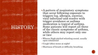 HISTORY
A pattern of respiratory symptoms
that occur following exposure to
triggers (eg, allergen, exercise,
viral infection) and resolve with
trigger avoidance or asthma
medication is typical of asthma.
Some patients will report all three
of the classic symptoms of asthma,
while others may report only one
or two:
Wheeze (high-pitched whistling sound, usually
upon exhalation)
Cough (often worse at night)
Shortness of breath or difficulty breathing
 