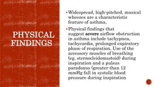 PHYSICAL
FINDINGS
Widespread, high-pitched, musical
wheezes are a characteristic
feature of asthma,
Physical findings that
suggest severe airflow obstruction
in asthma include tachypnea,
tachycardia, prolonged expiratory
phase of respiration, Use of the
accessory muscles of breathing
(eg, sternocleidomastoid) during
inspiration and a pulsus
paradoxus (greater than 12
mmHg fall in systolic blood
pressure during inspiration
 