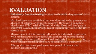 EVALUATION
 Pulmonary function testing: critical tools in the diagnosis of
asthma
 No blood tests are available that can determine the presence or
absence of asthma or gauge its severity. However, a complete
blood count (CBC) with differential white blood cell analysis to
screen for eosinophilia or significant anemia may be helpful in
certain cases
 Measurement of total serum IgE levels is indicated in patients
with moderate-to-severe persistent asthma when considering
treatment with anti-IgE monoclonal antibody (omalizumab) or
when allergic bronchopulmonary aspergillosis is suspected
 Allergy skin tests are performed to a panel of indoor and
outdoor aeroallergens.
 