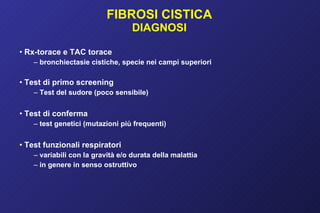 FIBROSI CISTICA DIAGNOSI Rx-torace e TAC torace bronchiectasie cistiche, specie nei campi superiori Test di primo screening Test del sudore (poco sensibile) Test di conferma test genetici (mutazioni più frequenti) Test funzionali respiratori variabili con la gravità e/o durata della malattia in genere in senso ostruttivo 