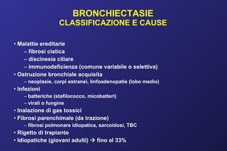 BRONCHIECTASIE CLASSIFICAZIONE E CAUSE Malattie ereditarie fibrosi cistica discinesia ciliare immunodeficienza (comune variabile o selettiva) Ostruzione bronchiale acquisita neoplasie, corpi estranei, linfoadenopatie (lobo medio) Infezioni batteriche (stafilococco, micobatteri) virali o fungine Inalazione di gas tossici Fibrosi parenchimale (da trazione) fibrosi polmonare idiopatica, sarcoidosi, TBC Rigetto di trapianto Idiopatiche (giovani adulti)    fino al 33% 