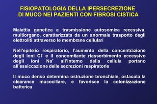 FISIOPATOLOGIA DELLA IPERSECREZIONE  DI MUCO NEI PAZIENTI CON FIBROSI CISTICA Malattia genetica a trasmissione autosomica recessiva, multiorgano, caratterizzata da un anormale trasporto degli elettroliti attraverso le membrane cellulari Nell’epitelio respiratorio, l’aumento della concentrazione degli ioni Cl -  e il concomitante riassorbimento eccessivo degli ioni Na +  all’interno della cellula portano all’essiccazione delle secrezioni respiratorie Il muco denso determina ostruzione bronchiale, ostacola la clearance mucociliare, e favorisce la colonizzazione batterica 