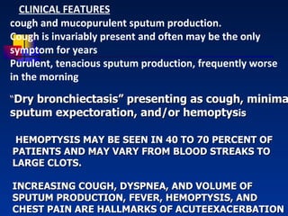 HEMOPTYSIS MAY BE SEEN IN 40 TO 70 PERCENT OF PATIENTS AND MAY VARY FROM BLOOD STREAKS TO LARGE CLOTS.  INCREASING COUGH, DYSPNEA, AND VOLUME OF SPUTUM PRODUCTION, FEVER, HEMOPTYSIS, AND CHEST PAIN ARE HALLMARKS OF ACUTEEXACERBATION “ Dry bronchiectasis” presenting as cough, minimal sputum expectoration, and/or hemoptys is CLINICAL FEATURES cough and mucopurulent sputum production.  Cough is invariably present and often may be the only symptom for years Purulent, tenacious sputum production, frequently worse in the morning  
