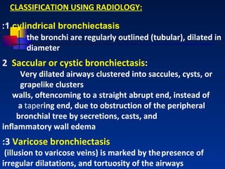 CLASSIFICATION USING RADIOLOGY: : 1  cylindrical bronchiectasis the bronchi are regularly outlined (tubular), dilated in diameter   2  Saccular or cystic bronchiectasis :  Very dilated airways clustered into saccules, cysts, or  grapelike clusters walls, oftencoming to a straight abrupt end, instead of  a  taper ing end, due to obstruction of the peripheral  bronchial tree by secretions, casts, and  inﬂammatory wall edema   : 3  Varicose bronchiectasis (illusion to varicose veins) is marked by the   presence of irregular dilatations, and tortuosity of the airways   