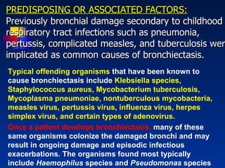 PREDISPOSING OR ASSOCIATED FACTORS: Previously bronchial damage secondary to childhood respiratory tract infections such as pneumonia, pertussis, complicated measles, and tuberculosis were implicated as common causes of bronchiectasis.   Typical offending organisms  that have been known to cause bronchiectasis include  Klebsiella species, Staphylococcus aureus, Mycobacterium tuberculosis, Mycoplasma pneumoniae, nontuberculous mycobacteria, measles virus, pertussis virus, influenza virus, herpes simplex virus, and certain types of adenovirus. Once a patient develops bronchiectasis ,   many of these same organisms colonize the damaged bronchi and may result in ongoing damage and episodic infectious exacerbations. The organisms found most typically include  Haemophilus  species and  Pseudomonas  species   