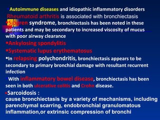 Autoimmune diseases  and idiopathic inflammatory disorders Rheumatoid arthritis  is associated with bronchiectasis  Sjögren  syndrome , bronchiectasis has been noted in these patients and may be secondary to increased viscosity of mucus with poor airway clearance Ankylosing   spondylitis Systematic lupus  erythematosus In  relapsing  polychondritis , bronchiectasis appears to be secondary to primary bronchial damage with resultant recurrent infection With  inflammatory bowel disease , bronchiectasis has been seen in both  ulcerative colitis  and  Crohn  disease .         • Sarcoidosis  : cause bronchiectasis by a variety of mechanisms, including parenchymal scarring, endobronchial granulomatous inflammation,or extrinsic compression of bronchi 