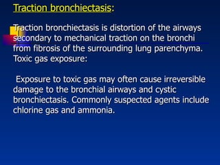 Traction bronchiectasis :   Traction bronchiectasis is distortion of the airways secondary to mechanical traction on the bronchi from fibrosis of the surrounding lung parenchyma.  Toxic gas exposure:  Exposure to toxic gas may often cause irreversible damage to the bronchial airways and cystic bronchiectasis. Commonly suspected agents include chlorine gas and ammonia. 