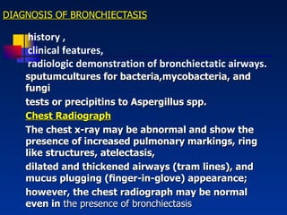 DIAGNOSIS OF BRONCHIECTASIS sputumcultures for bacteria,mycobacteria, and fungi tests or precipitins to Aspergillus spp . Chest Radiograph The chest x-ray may be abnormal and show the presence of increased pulmonary markings, ring like structures, atelectasis , dilated and thickened airways (tram lines), and mucus plugging (ﬁnger-in-glove) appearance;  however, the chest radiograph may be normal even in  the presence of bronchiectasis history , clinical features, radiologic demonstration of bronchiectatic airways. 