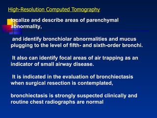 High - Resolution Computed Tomography localize and describe areas of parenchymal abnormality, and identify bronchiolar abnormalities and mucus plugging to the level of ﬁfth- and sixth-order bronchi. It also can identify focal areas of air trapping as an indicator of small airway disease. It is indicated in the evaluation of bronchiectasis when surgical resection is contemplated,  bronchiectasis is strongly suspected clinically and routine chest radiographs are normal 