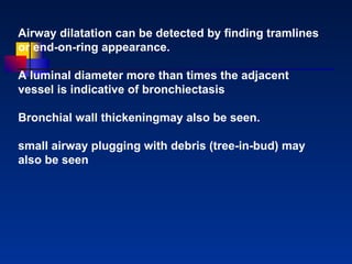 Airway dilatation can be detected by ﬁnding tramlines or end-on-ring appearance.  A luminal diameter more than times the adjacent vessel is indicative of bronchiectasis Bronchial wall thickeningmay also be seen.  small airway plugging with debris (tree-in-bud) may   also be seen   