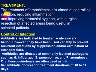 TREATMENT: The treatment of bronchiectasis is aimed at controlling infection, reducing inﬂammation,  and improving bronchial hygiene, with surgical resection of affected areas being useful in selected patients. Control of Infection Antibiotics are indicated to treat an acute exacer- bation. However, they have been used variably to prevent recurrent infections by suppression and/or elimination of attendant ﬂora. Antibiotics are directed at commonly isolated pathogens such as H. inﬂuenzae, S. pneumoniae, and P. aeruginosa. Oral ﬂuoroquinolones are often used as ini- tial antibiotic choices for treatment durations of 10 to 14 days.  