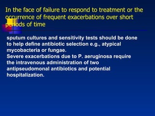 In the face of failure to respond to treatment or the occurrence of frequent exacerbations over short periods of time sputum cultures and sensitivity tests should be done to help deﬁne antibiotic selection e.g., atypical mycobacteria or fungae.  Severe exacerbations due to P. aeruginosa require the intravenous administration of two antipseudomonal antibiotics and potential hospitalization. 