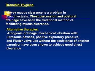 Bronchial Hygiene Airway mucus clearance is a problem in bronchiectasis.  Chest percussion and postural drainage  have been the traditional method of facilitating mucus clearance. Alternative therapies . Autogenic drainage, mechanical vibration with ultrasonic devices, positive expiratory pressure,  and Flutter valve use without the assistance of another caregiver have been shown to achieve good chest   clearance 