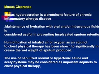 Mucus Clearance Mucus hypersecretion is a prominent feature of chronic inﬂammatory airways disease .Maintenance of hydration with oral and/or intravenous ﬂuids is considered useful in preventing inspissated sputum retention Humidiﬁcation of inhaled air or oxygen as an adjunct to chest physical therapy has been shown to signiﬁcantly in- crease the wet weight of sputum produced.  The use of nebulized normal or hypertonic saline and acetylcysteine may be considered as important adjuncts to chest physical therapy,  