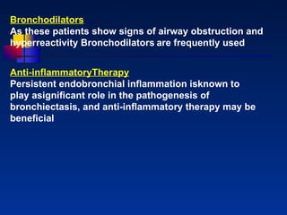 Bronchodilators As these patients show signs of airway obstruction and hyperreactivity Bronchodilators   are frequently used Anti - inflammatoryTherapy Persistent endobronchial inﬂammation isknown to play asigniﬁcant role in the pathogenesis of bronchiectasis, and anti - inﬂammatory therapy may be beneﬁcial 