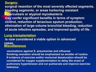 Surgery: surgical resection of the most severely affected segments, bleeding segments, or areas harboring resistant tuberculosis or atypical mycobacteria  may confer signiﬁcant beneﬁts in terms of symptom control, reduction of tenacious sputum production, elimination of large-volume bronchial bleeding, reduction of acute infective episodes, and improved quality of life.  Lung transplantation is now considered a viable option in advanced cases,  vaccinations against S. pneumoniae and inﬂuenza Smoking cessation should be emphasized as amatter of routine. If evidence of exercise and/or nocturnal desaturation should be considered for oxygen supplementation to delay the onset of pulmonary hypertension and cor pulmonale and improve exercise tolerance.  Miscellaneous 