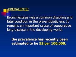   PREVALENCE: Bronchiectasis was a common disabling and fatal condition in the pre-antibiotic era. It remains an important cause of suppurative lung disease in the developing world . the prevalence has recently been estimated to be  52 per 100,000. 