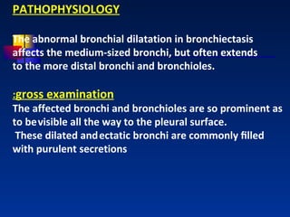 PATHOPHYSIOLOGY The abnormal bronchial dilatation in bronchiectasis affects the medium-sized bronchi, but often extends to the more distal bronchi and bronchioles.  : gross examination The affected bronchi and bronchioles are so prominent as to be   visible all the way to the pleural surface. These dilated and   ectatic bronchi are commonly ﬁlled with purulent secretions 