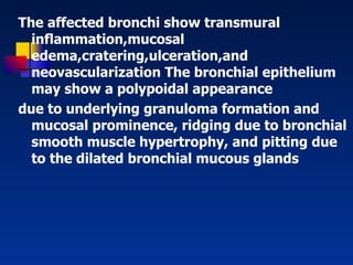 The affected bronchi show transmural inﬂammation,mucosal edema,cratering,ulceration,and neovascularization The bronchial epithelium may show a polypoidal appearance due to underlying granuloma formation and mucosal prominence, ridging due to bronchial smooth muscle hypertrophy, and pitting due to the dilated bronchial mucous glands   