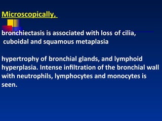 Microscopically,  bronchiectasis is associated with loss   of cilia, cuboidal and squamous metaplasia hypertrophy of   bronchial glands, and lymphoid hyperplasia. Intense inﬁltration of the bronchial wall with neutrophils, lymphocytes and monocytes is seen.   