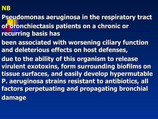NB  Pseudomonas aeruginosa in the respiratory tract of bronchiectasis patients on a chronic or recurring basis has been associated with worsening ciliary function and deleterious effects on host defenses,  due to the ability of this organism to release virulent exotoxins, form surrounding bioﬁlms on tissue surfaces, and easily develop hypermutable P. aeruginosa strains resistant to antibiotics, all factors perpetuating and propagating bronchial damage 
