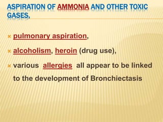 ASPIRATION OF AMMONIA AND OTHER TOXIC
GASES,
 pulmonary aspiration,
 alcoholism, heroin (drug use),
 various allergies all appear to be linked
to the development of Bronchiectasis
 