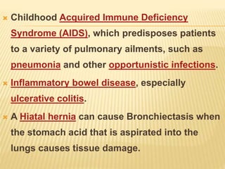 Childhood Acquired Immune Deficiency
Syndrome (AIDS), which predisposes patients
to a variety of pulmonary ailments, such as
pneumonia and other opportunistic infections.
 Inflammatory bowel disease, especially
ulcerative colitis.
 A Hiatal hernia can cause Bronchiectasis when
the stomach acid that is aspirated into the
lungs causes tissue damage.
 
