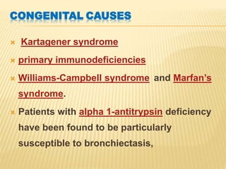 CONGENITAL CAUSES
 Kartagener syndrome
 primary immunodeficiencies
 Williams-Campbell syndrome and Marfan’s
syndrome.
 Patients with alpha 1-antitrypsin deficiency
have been found to be particularly
susceptible to bronchiectasis,
 