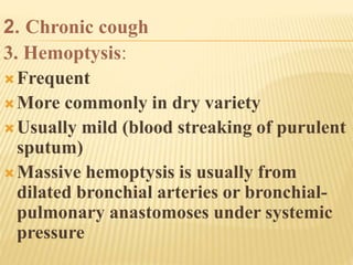 2. Chronic cough
3. Hemoptysis:
Frequent
More commonly in dry variety
Usually mild (blood streaking of purulent
sputum)
Massive hemoptysis is usually from
dilated bronchial arteries or bronchial-
pulmonary anastomoses under systemic
pressure
 
