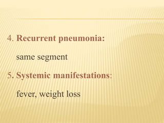 4. Recurrent pneumonia:
same segment
5. Systemic manifestations:
fever, weight loss
 