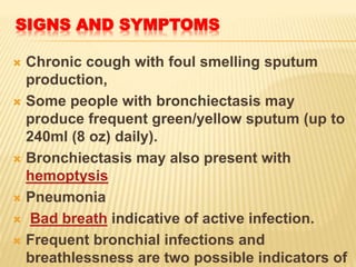 SIGNS AND SYMPTOMS
 Chronic cough with foul smelling sputum
production,
 Some people with bronchiectasis may
produce frequent green/yellow sputum (up to
240ml (8 oz) daily).
 Bronchiectasis may also present with
hemoptysis
 Pneumonia
 Bad breath indicative of active infection.
 Frequent bronchial infections and
breathlessness are two possible indicators of
 