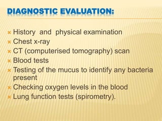 DIAGNOSTIC EVALUATION:
 History and physical examination
 Chest x-ray
 CT (computerised tomography) scan
 Blood tests
 Testing of the mucus to identify any bacteria
present
 Checking oxygen levels in the blood
 Lung function tests (spirometry).
 